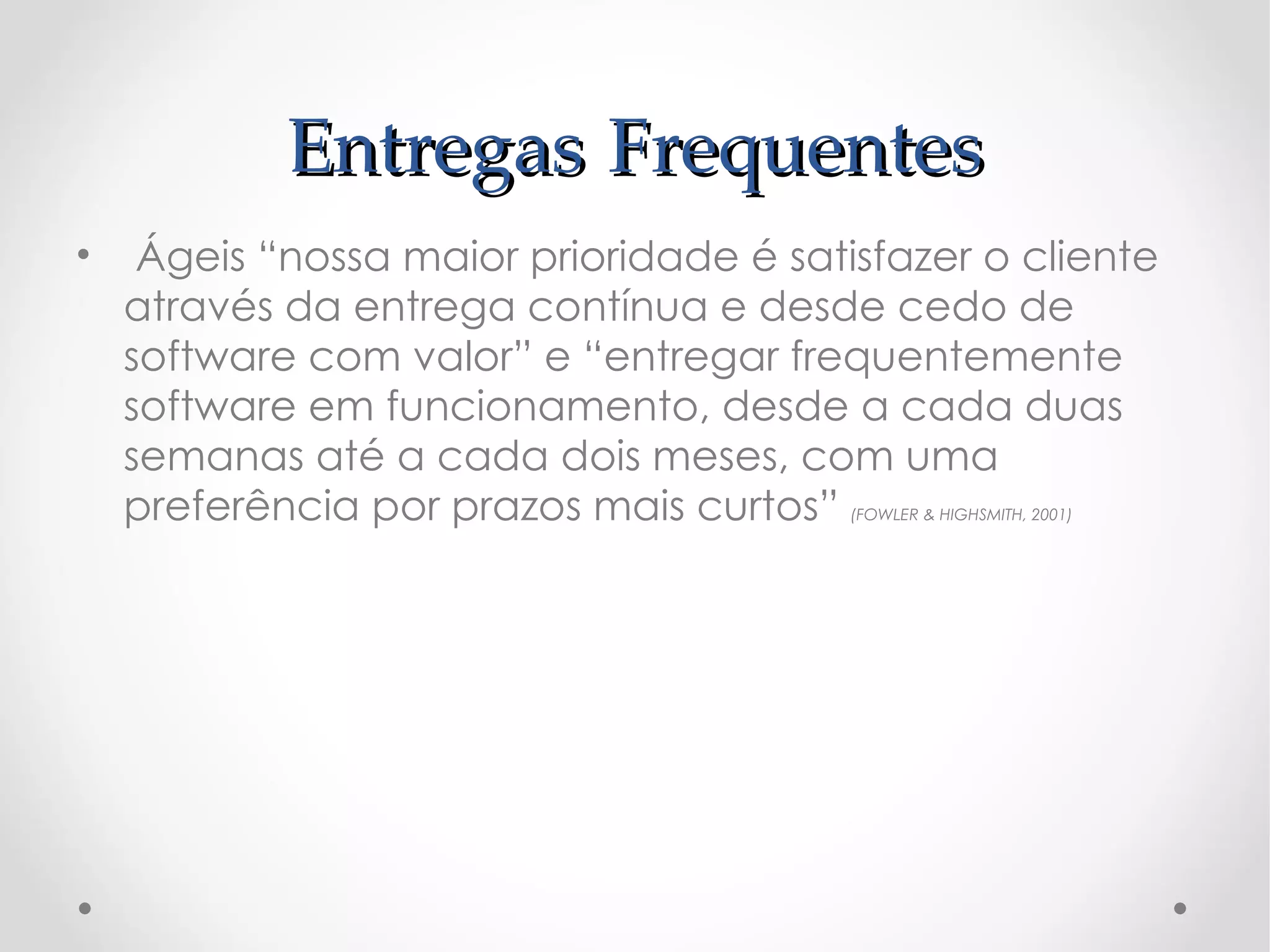 Entregas Frequentes
•  Ágeis “nossa maior prioridade é satisfazer o cliente
  através da entrega contínua e desde cedo de
  software com valor” e “entregar frequentemente
  software em funcionamento, desde a cada duas
  semanas até a cada dois meses, com uma
  preferência por prazos mais curtos”  (FOWLER & HIGHSMITH, 2001)
 