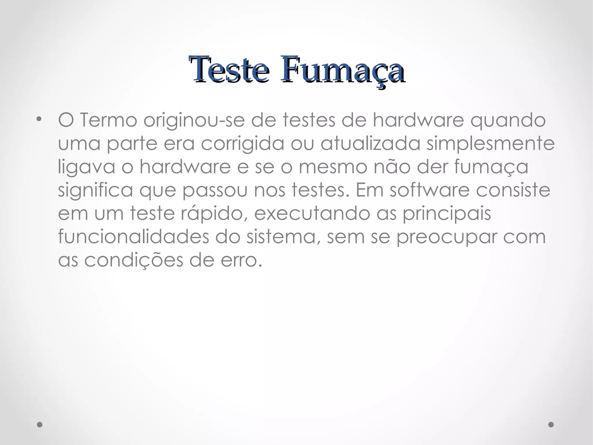 Teste Fumaça
• O Termo originou-se de testes de hardware quando
  uma parte era corrigida ou atualizada simplesmente
  ligava o hardware e se o mesmo não der fumaça
  significa que passou nos testes. Em software consiste
  em um teste rápido, executando as principais
  funcionalidades do sistema, sem se preocupar com
  as condições de erro.
 