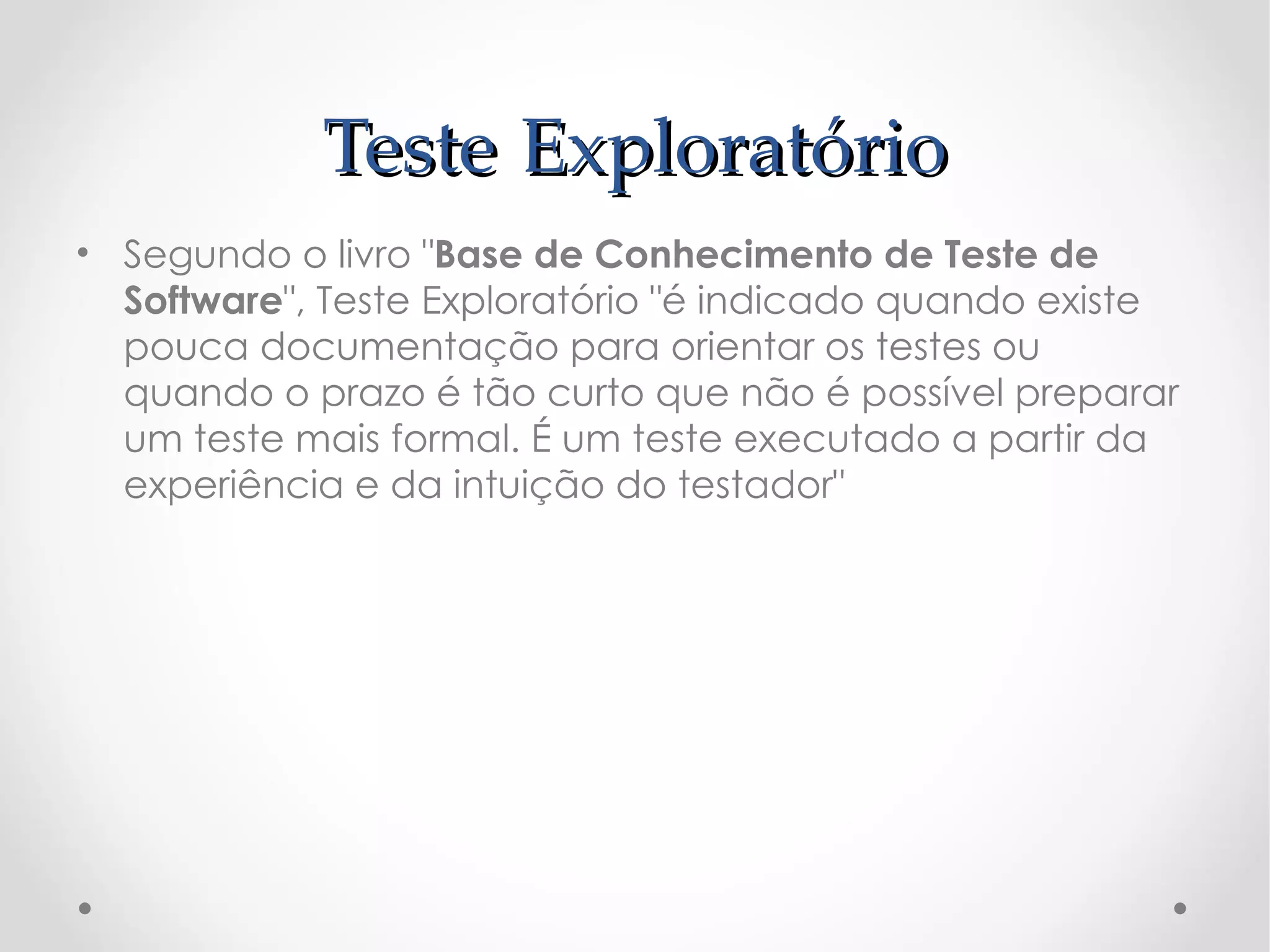 Teste Exploratório
• Segundo o livro "Base de Conhecimento de Teste de
  Software", Teste Exploratório "é indicado quando existe
  pouca documentação para orientar os testes ou
  quando o prazo é tão curto que não é possível preparar
  um teste mais formal. É um teste executado a partir da
  experiência e da intuição do testador"
 