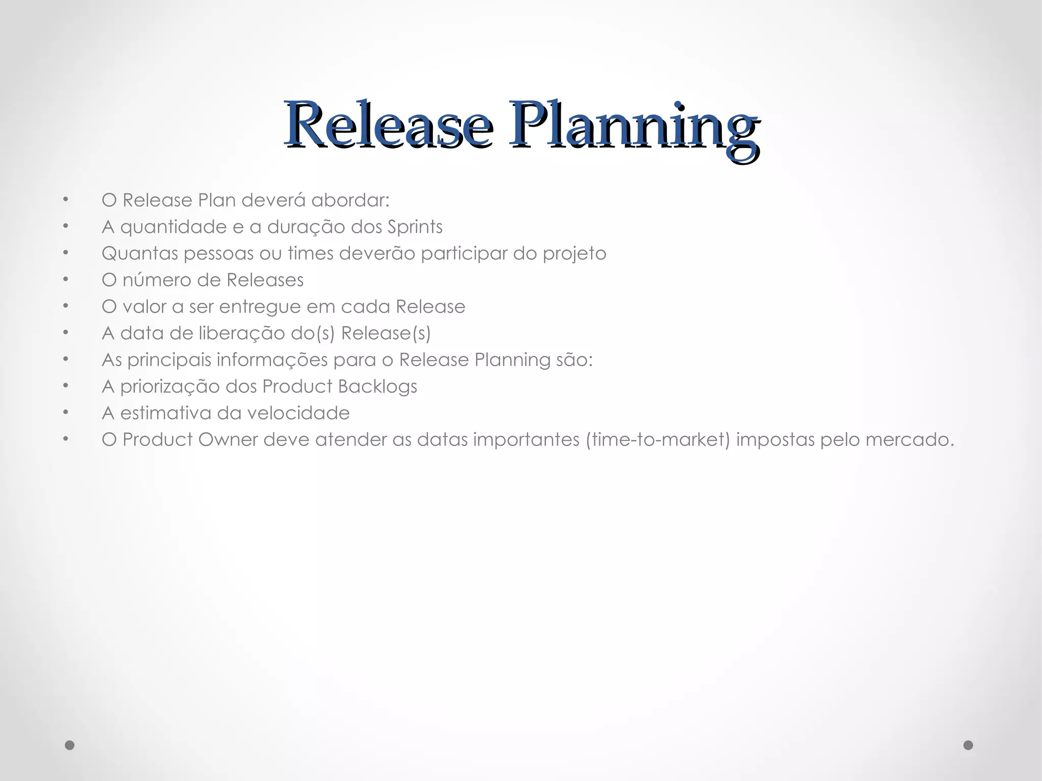 Release Planning
•   O Release Plan deverá abordar:
•   A quantidade e a duração dos Sprints
•   Quantas pessoas ou times deverão participar do projeto
•   O número de Releases
•   O valor a ser entregue em cada Release
•   A data de liberação do(s) Release(s)
•   As principais informações para o Release Planning são:
•   A priorização dos Product Backlogs
•   A estimativa da velocidade
•   O Product Owner deve atender as datas importantes (time-to-market) impostas pelo mercado.
 