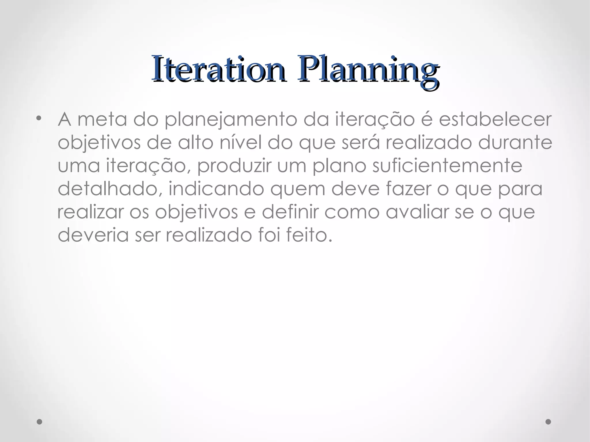 Iteration Planning
• A meta do planejamento da iteração é estabelecer
  objetivos de alto nível do que será realizado durante
  uma iteração, produzir um plano suficientemente
  detalhado, indicando quem deve fazer o que para
  realizar os objetivos e definir como avaliar se o que
  deveria ser realizado foi feito.
 
