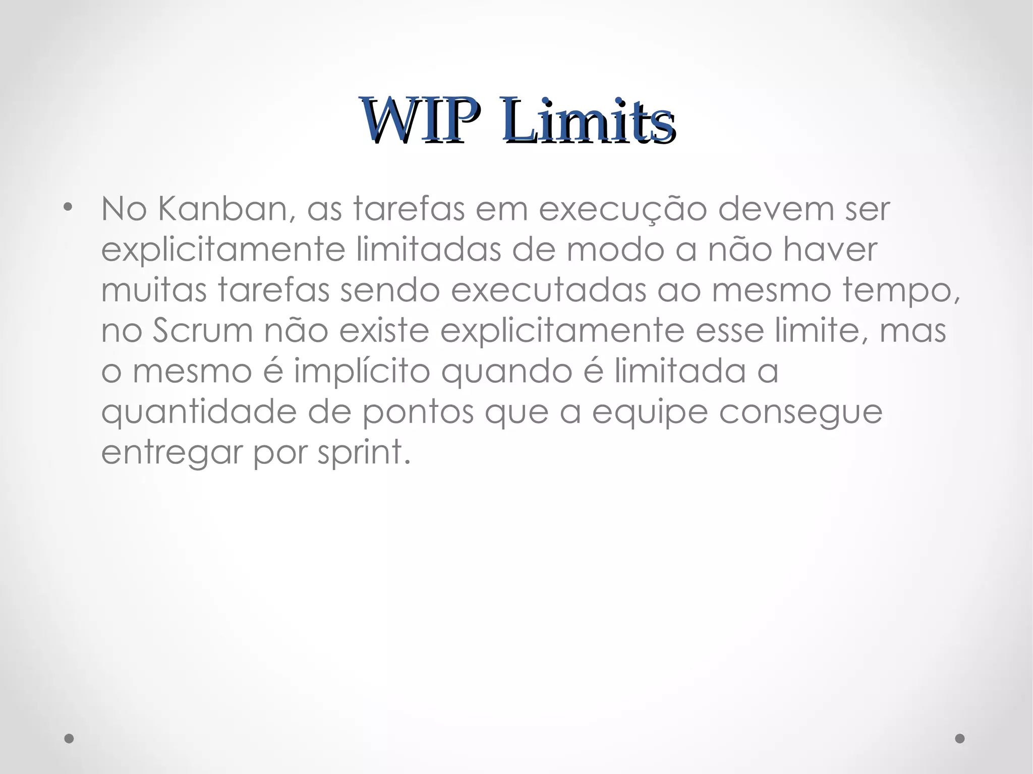 WIP Limits
• No Kanban, as tarefas em execução devem ser
  explicitamente limitadas de modo a não haver
  muitas tarefas sendo executadas ao mesmo tempo,
  no Scrum não existe explicitamente esse limite, mas
  o mesmo é implícito quando é limitada a
  quantidade de pontos que a equipe consegue
  entregar por sprint.
 