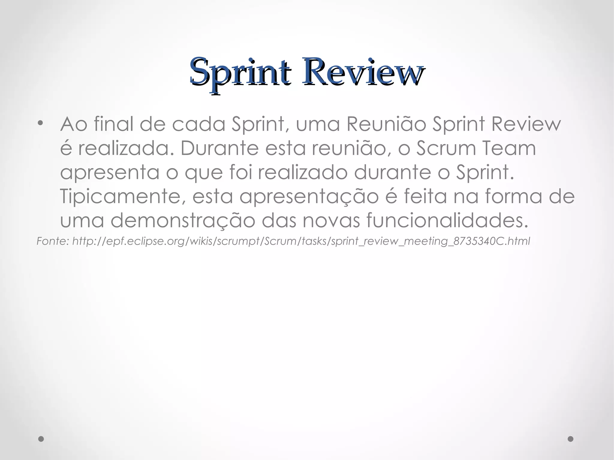 Sprint Review
• Ao final de cada Sprint, uma Reunião Sprint Review
  é realizada. Durante esta reunião, o Scrum Team
  apresenta o que foi realizado durante o Sprint.
  Tipicamente, esta apresentação é feita na forma de
  uma demonstração das novas funcionalidades.
Fonte: http://epf.eclipse.org/wikis/scrumpt/Scrum/tasks/sprint_review_meeting_8735340C.html
 