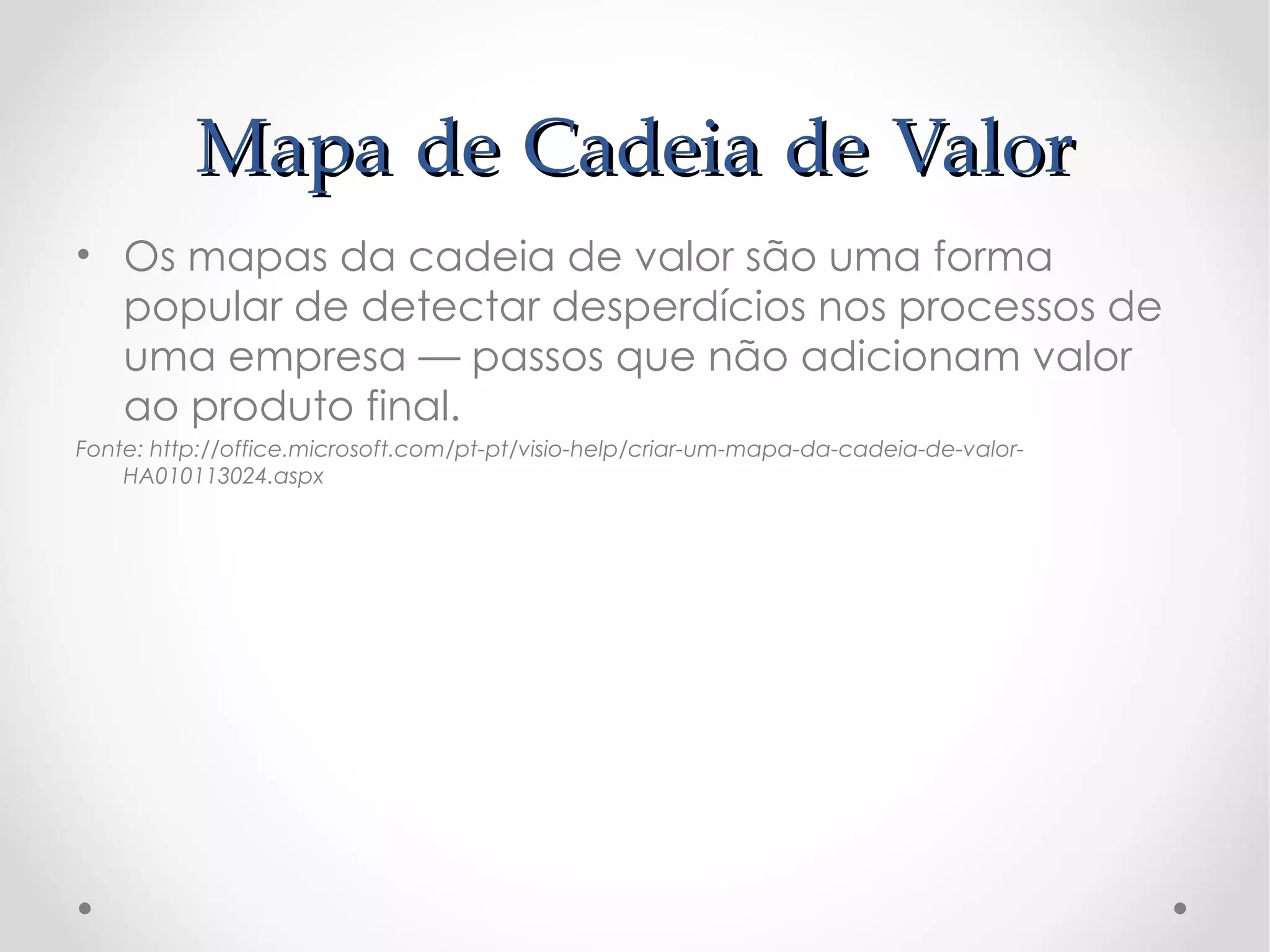 Mapa de Cadeia de Valor
• Os mapas da cadeia de valor são uma forma
  popular de detectar desperdícios nos processos de
  uma empresa — passos que não adicionam valor
  ao produto final.
Fonte: http://office.microsoft.com/pt-pt/visio-help/criar-um-mapa-da-cadeia-de-valor-
    HA010113024.aspx
 