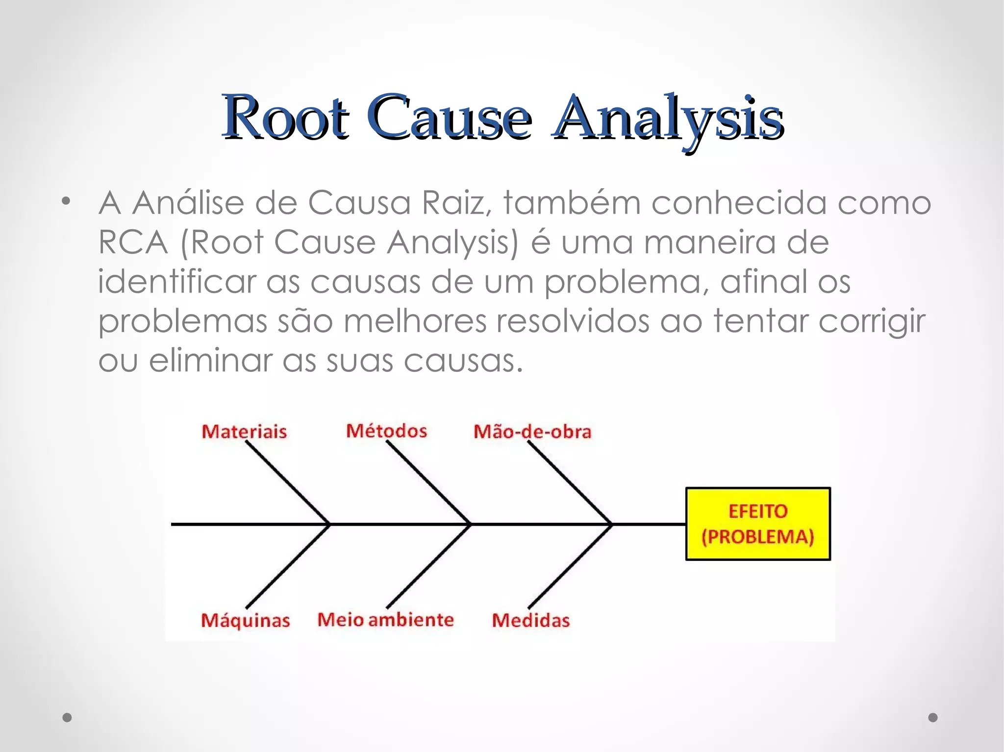 Root Cause Analysis
• A Análise de Causa Raiz, também conhecida como
  RCA (Root Cause Analysis) é uma maneira de
  identificar as causas de um problema, afinal os
  problemas são melhores resolvidos ao tentar corrigir
  ou eliminar as suas causas.
 