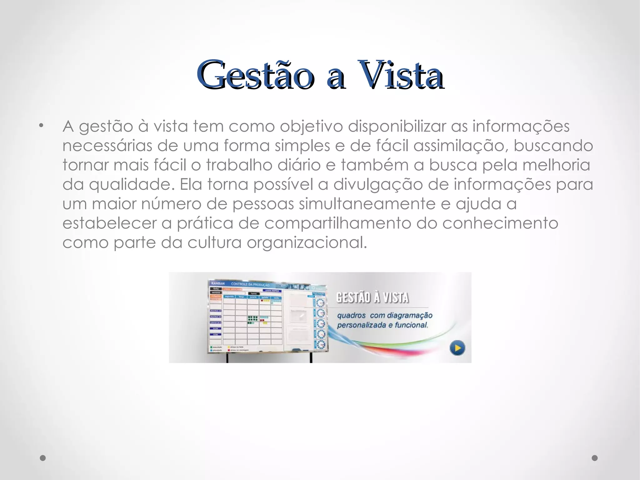 Gestão a Vista
•   A gestão à vista tem como objetivo disponibilizar as informações
    necessárias de uma forma simples e de fácil assimilação, buscando
    tornar mais fácil o trabalho diário e também a busca pela melhoria
    da qualidade. Ela torna possível a divulgação de informações para
    um maior número de pessoas simultaneamente e ajuda a
    estabelecer a prática de compartilhamento do conhecimento
    como parte da cultura organizacional.
 