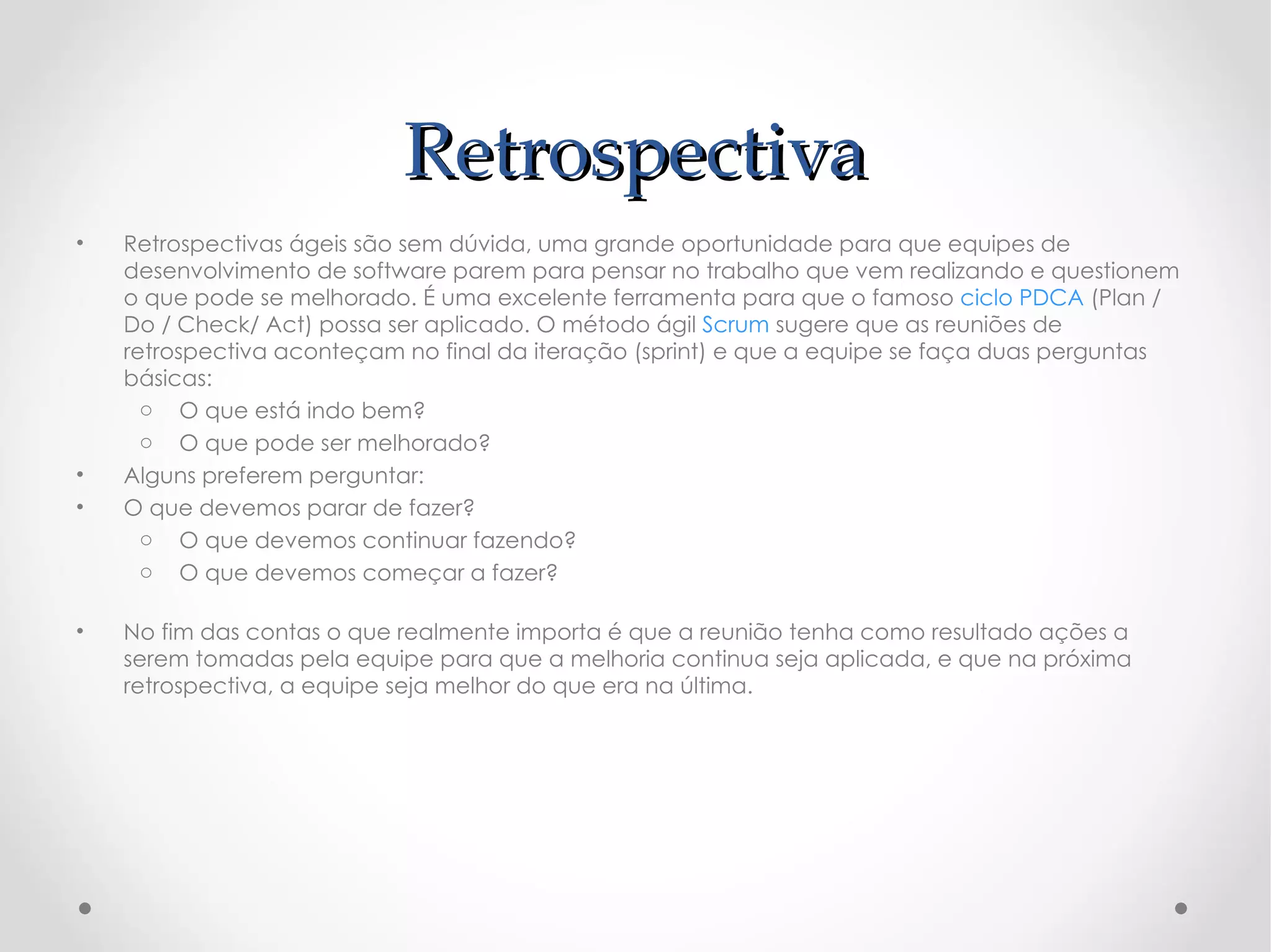 Retrospectiva
•   Retrospectivas ágeis são sem dúvida, uma grande oportunidade para que equipes de
    desenvolvimento de software parem para pensar no trabalho que vem realizando e questionem
    o que pode se melhorado. É uma excelente ferramenta para que o famoso ciclo PDCA (Plan /
    Do / Check/ Act) possa ser aplicado. O método ágil Scrum sugere que as reuniões de
    retrospectiva aconteçam no final da iteração (sprint) e que a equipe se faça duas perguntas
    básicas:
      o O que está indo bem?
      o O que pode ser melhorado?
•   Alguns preferem perguntar:
•   O que devemos parar de fazer?
      o O que devemos continuar fazendo?
      o O que devemos começar a fazer?

•   No fim das contas o que realmente importa é que a reunião tenha como resultado ações a
    serem tomadas pela equipe para que a melhoria continua seja aplicada, e que na próxima
    retrospectiva, a equipe seja melhor do que era na última.
 