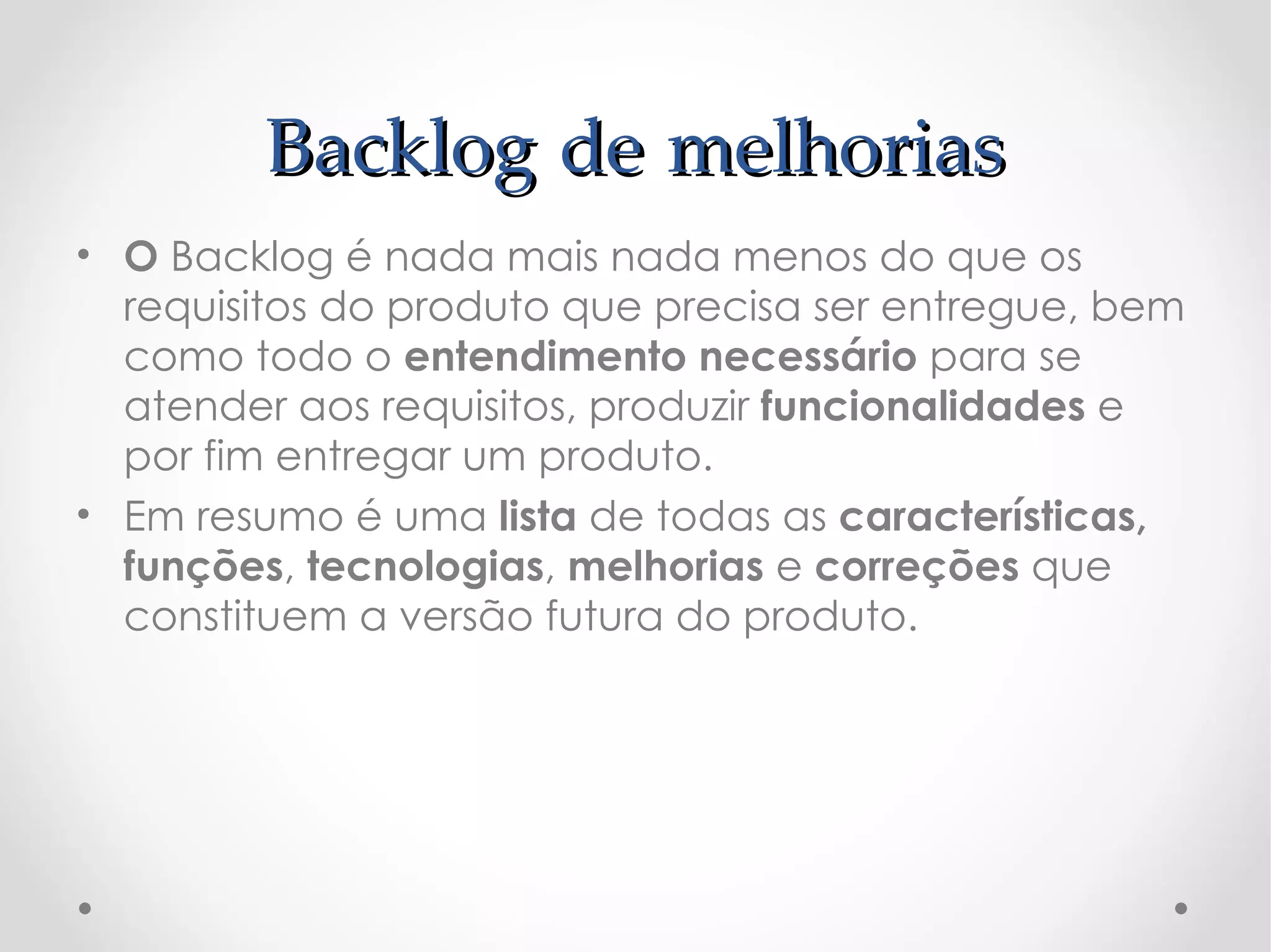 Backlog de melhorias
• O Backlog é nada mais nada menos do que os
  requisitos do produto que precisa ser entregue, bem
  como todo o entendimento necessário para se
  atender aos requisitos, produzir funcionalidades e
  por fim entregar um produto.
• Em resumo é uma lista de todas as características,
  funções, tecnologias, melhorias e correções que
  constituem a versão futura do produto.
 