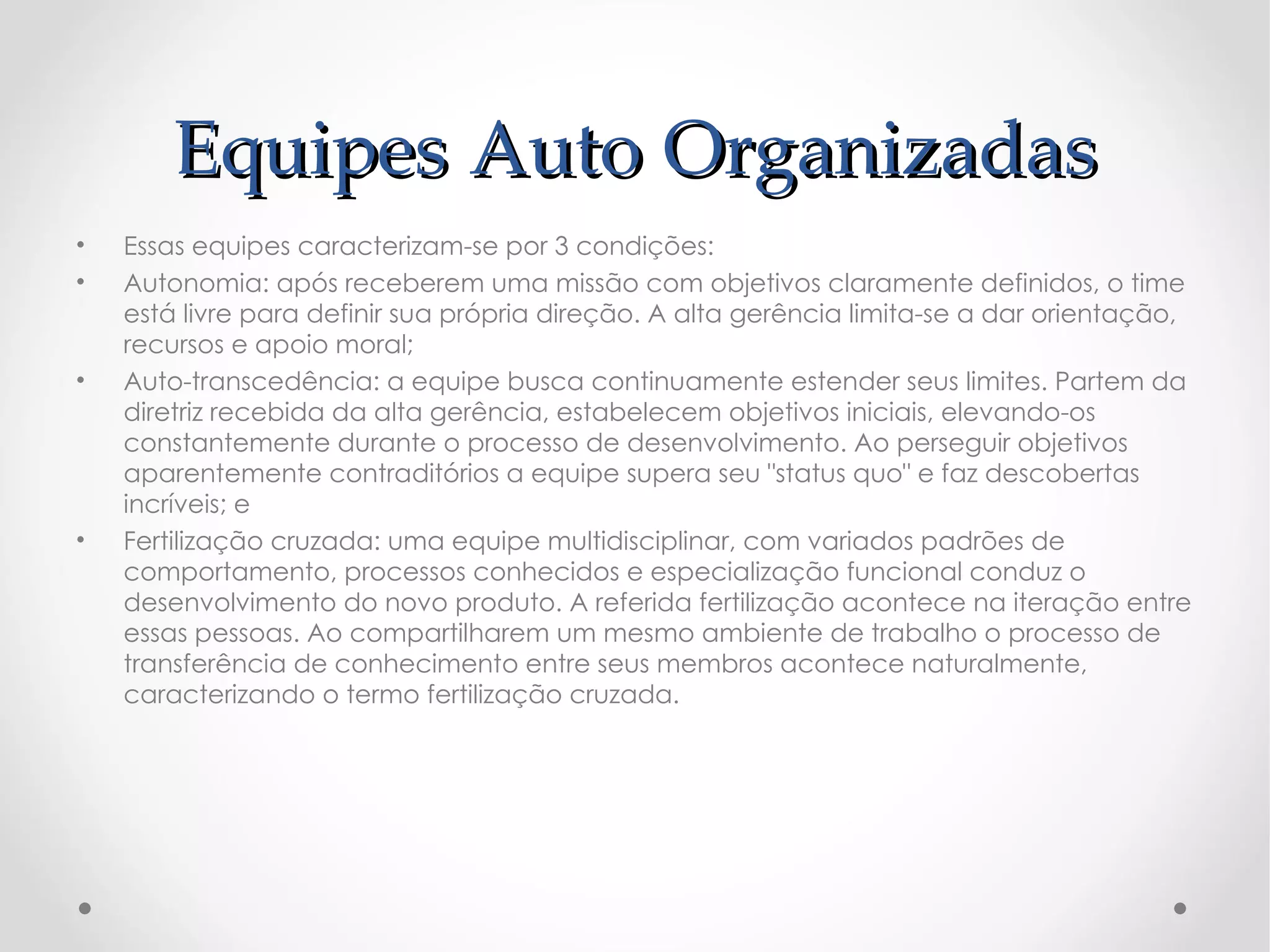Equipes Auto Organizadas
•   Essas equipes caracterizam-se por 3 condições:
•   Autonomia: após receberem uma missão com objetivos claramente definidos, o time
    está livre para definir sua própria direção. A alta gerência limita-se a dar orientação,
    recursos e apoio moral;
•   Auto-transcedência: a equipe busca continuamente estender seus limites. Partem da
    diretriz recebida da alta gerência, estabelecem objetivos iniciais, elevando-os
    constantemente durante o processo de desenvolvimento. Ao perseguir objetivos
    aparentemente contraditórios a equipe supera seu "status quo" e faz descobertas
    incríveis; e
•   Fertilização cruzada: uma equipe multidisciplinar, com variados padrões de
    comportamento, processos conhecidos e especialização funcional conduz o
    desenvolvimento do novo produto. A referida fertilização acontece na iteração entre
    essas pessoas. Ao compartilharem um mesmo ambiente de trabalho o processo de
    transferência de conhecimento entre seus membros acontece naturalmente,
    caracterizando o termo fertilização cruzada.
 