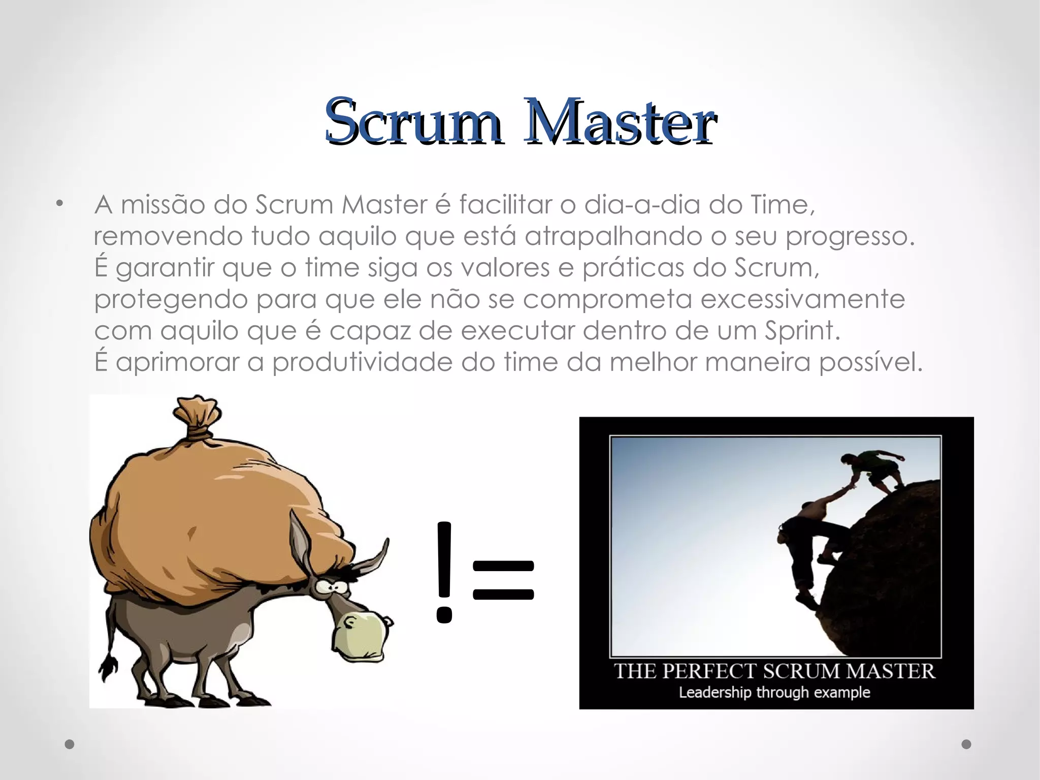 Scrum Master
•   A missão do Scrum Master é facilitar o dia-a-dia do Time,
    removendo tudo aquilo que está atrapalhando o seu progresso.
    É garantir que o time siga os valores e práticas do Scrum,
    protegendo para que ele não se comprometa excessivamente
    com aquilo que é capaz de executar dentro de um Sprint.
    É aprimorar a produtividade do time da melhor maneira possível.




                            !=
 