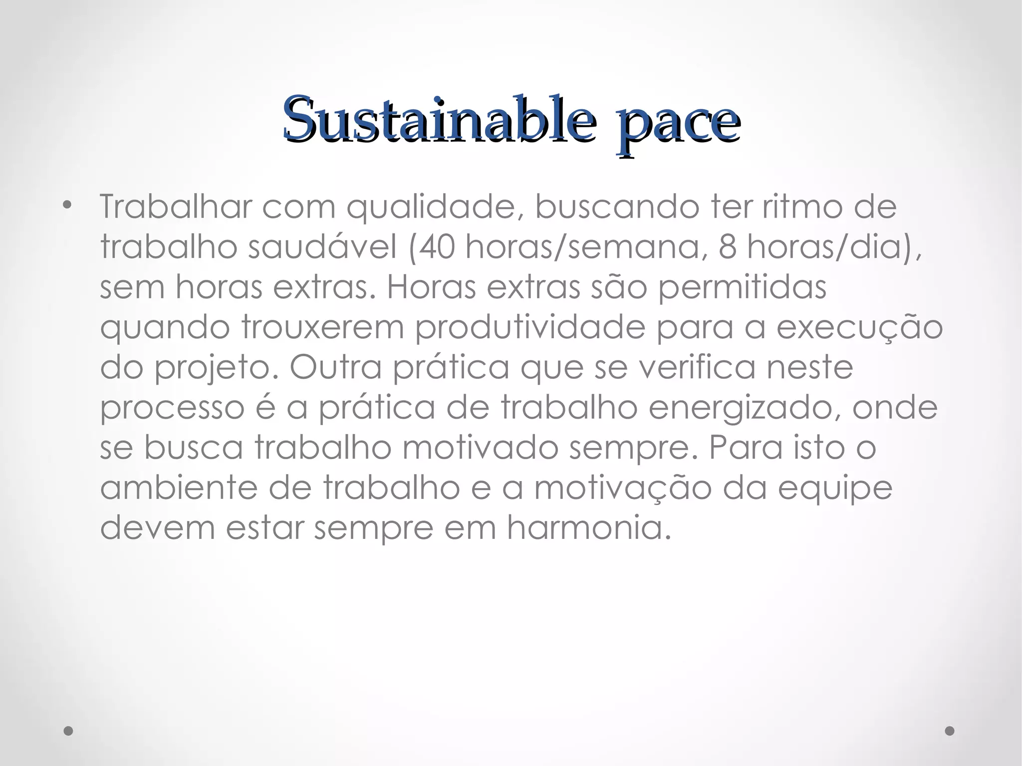Sustainable pace
• Trabalhar com qualidade, buscando ter ritmo de
  trabalho saudável (40 horas/semana, 8 horas/dia),
  sem horas extras. Horas extras são permitidas
  quando trouxerem produtividade para a execução
  do projeto. Outra prática que se verifica neste
  processo é a prática de trabalho energizado, onde
  se busca trabalho motivado sempre. Para isto o
  ambiente de trabalho e a motivação da equipe
  devem estar sempre em harmonia.
 