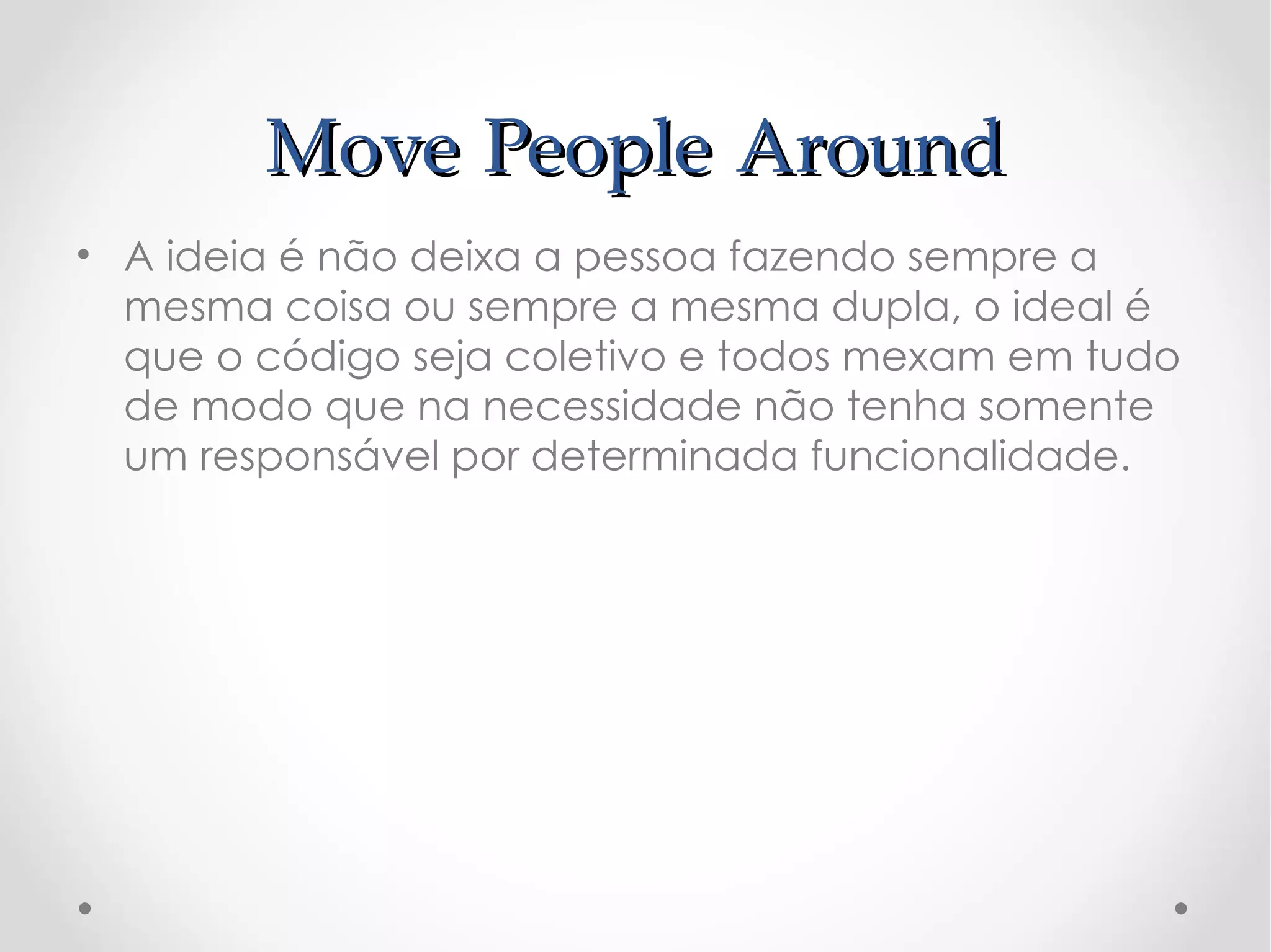 Move People Around
• A ideia é não deixa a pessoa fazendo sempre a
  mesma coisa ou sempre a mesma dupla, o ideal é
  que o código seja coletivo e todos mexam em tudo
  de modo que na necessidade não tenha somente
  um responsável por determinada funcionalidade.
 