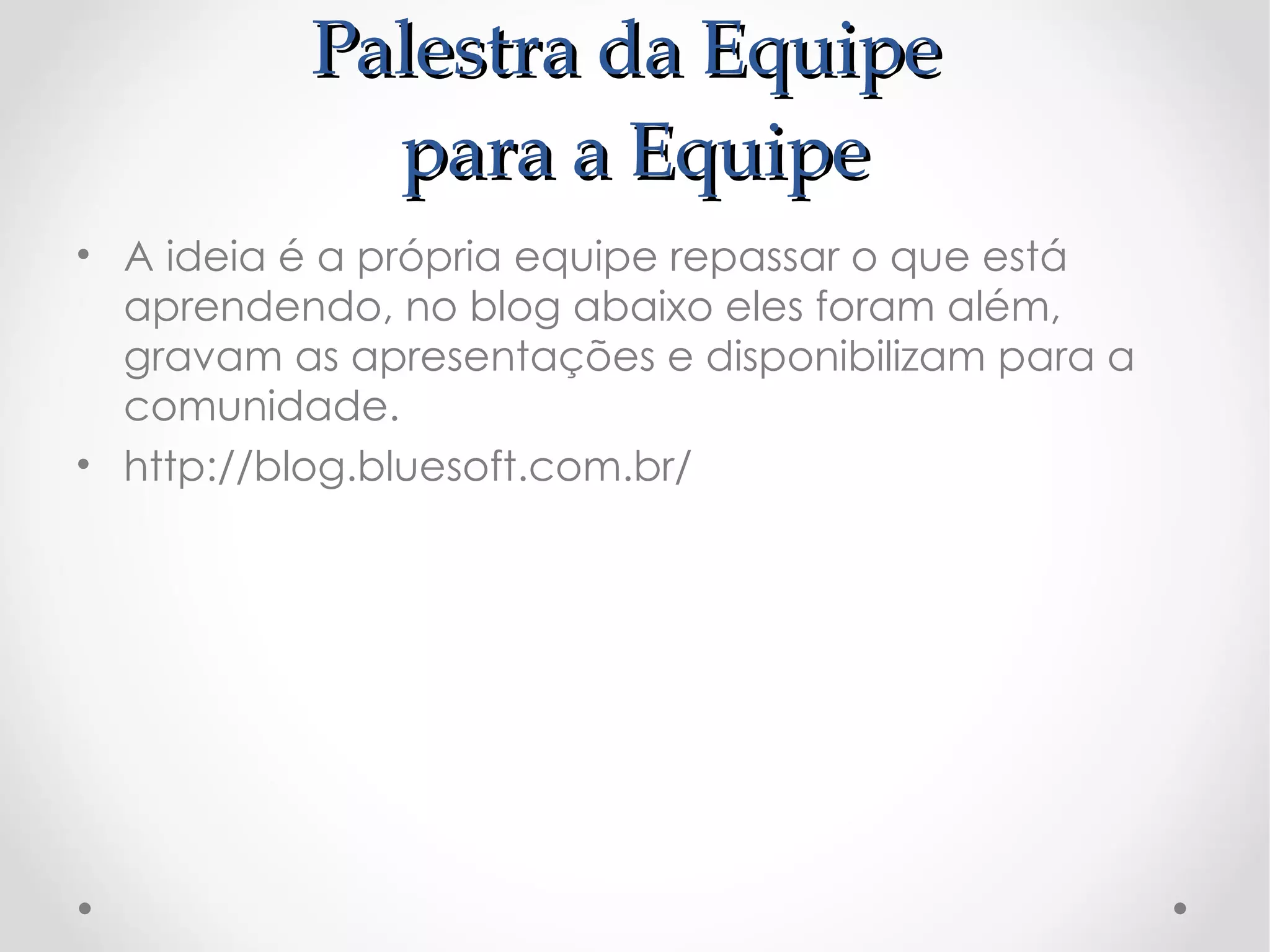 Palestra da Equipe
            para a Equipe
• A ideia é a própria equipe repassar o que está
  aprendendo, no blog abaixo eles foram além,
  gravam as apresentações e disponibilizam para a
  comunidade.
• http://blog.bluesoft.com.br/
 