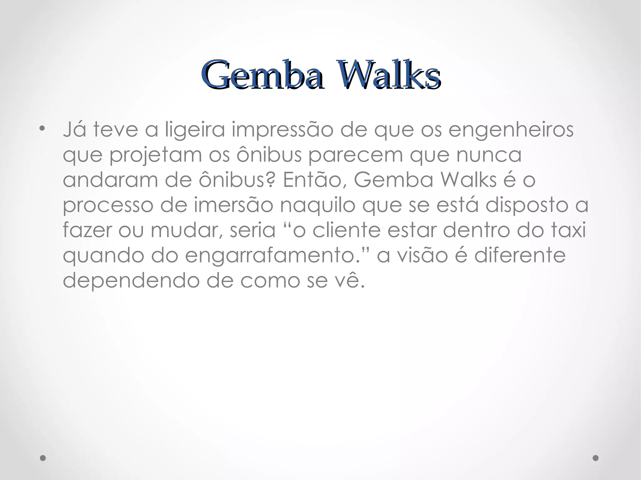 Gemba Walks
• Já teve a ligeira impressão de que os engenheiros
  que projetam os ônibus parecem que nunca
  andaram de ônibus? Então, Gemba Walks é o
  processo de imersão naquilo que se está disposto a
  fazer ou mudar, seria “o cliente estar dentro do taxi
  quando do engarrafamento.” a visão é diferente
  dependendo de como se vê.
 