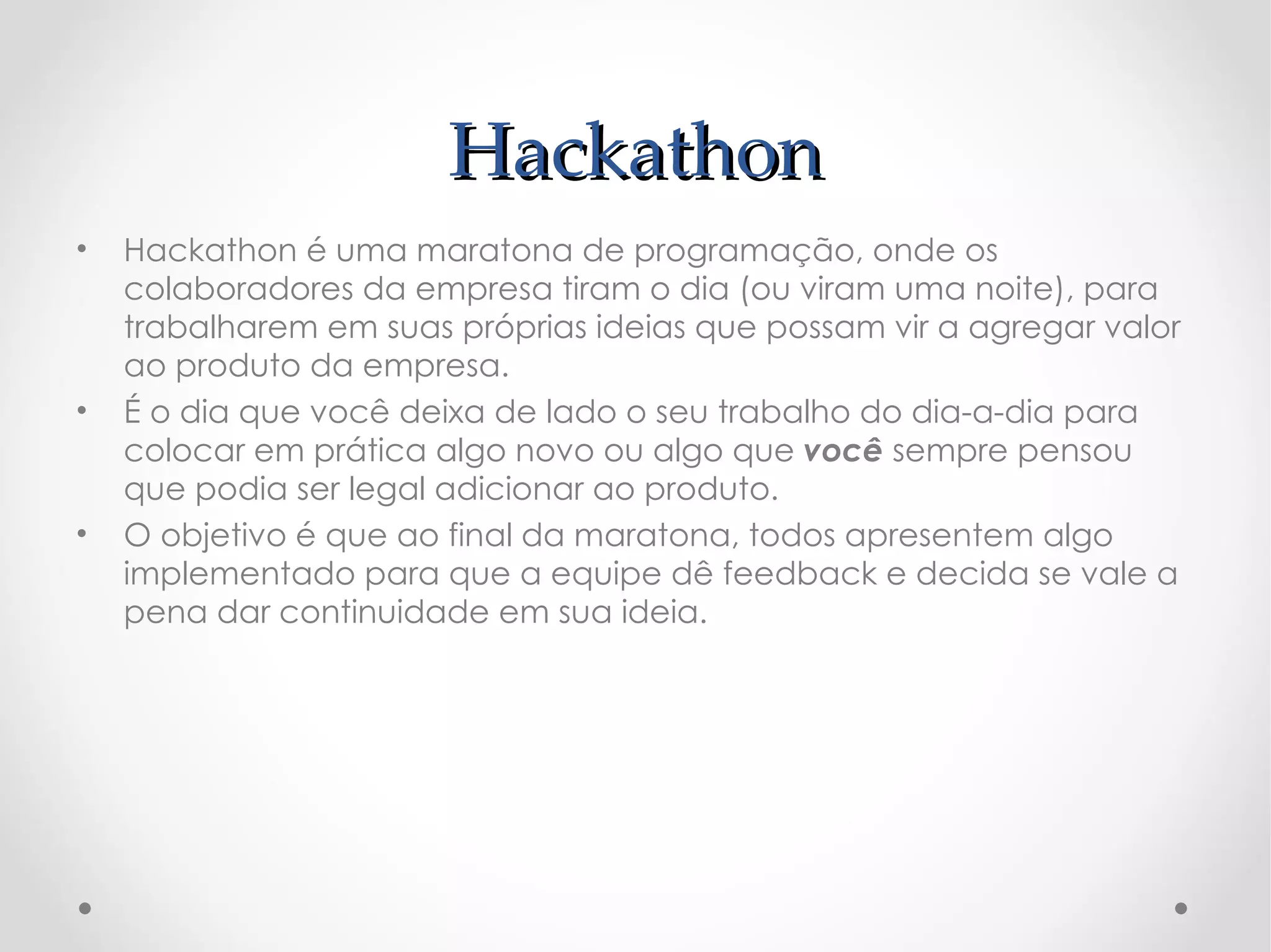 Hackathon
•   Hackathon é uma maratona de programação, onde os
    colaboradores da empresa tiram o dia (ou viram uma noite), para
    trabalharem em suas próprias ideias que possam vir a agregar valor
    ao produto da empresa.
•   É o dia que você deixa de lado o seu trabalho do dia-a-dia para
    colocar em prática algo novo ou algo que você sempre pensou
    que podia ser legal adicionar ao produto.
•   O objetivo é que ao final da maratona, todos apresentem algo
    implementado para que a equipe dê feedback e decida se vale a
    pena dar continuidade em sua ideia.
 