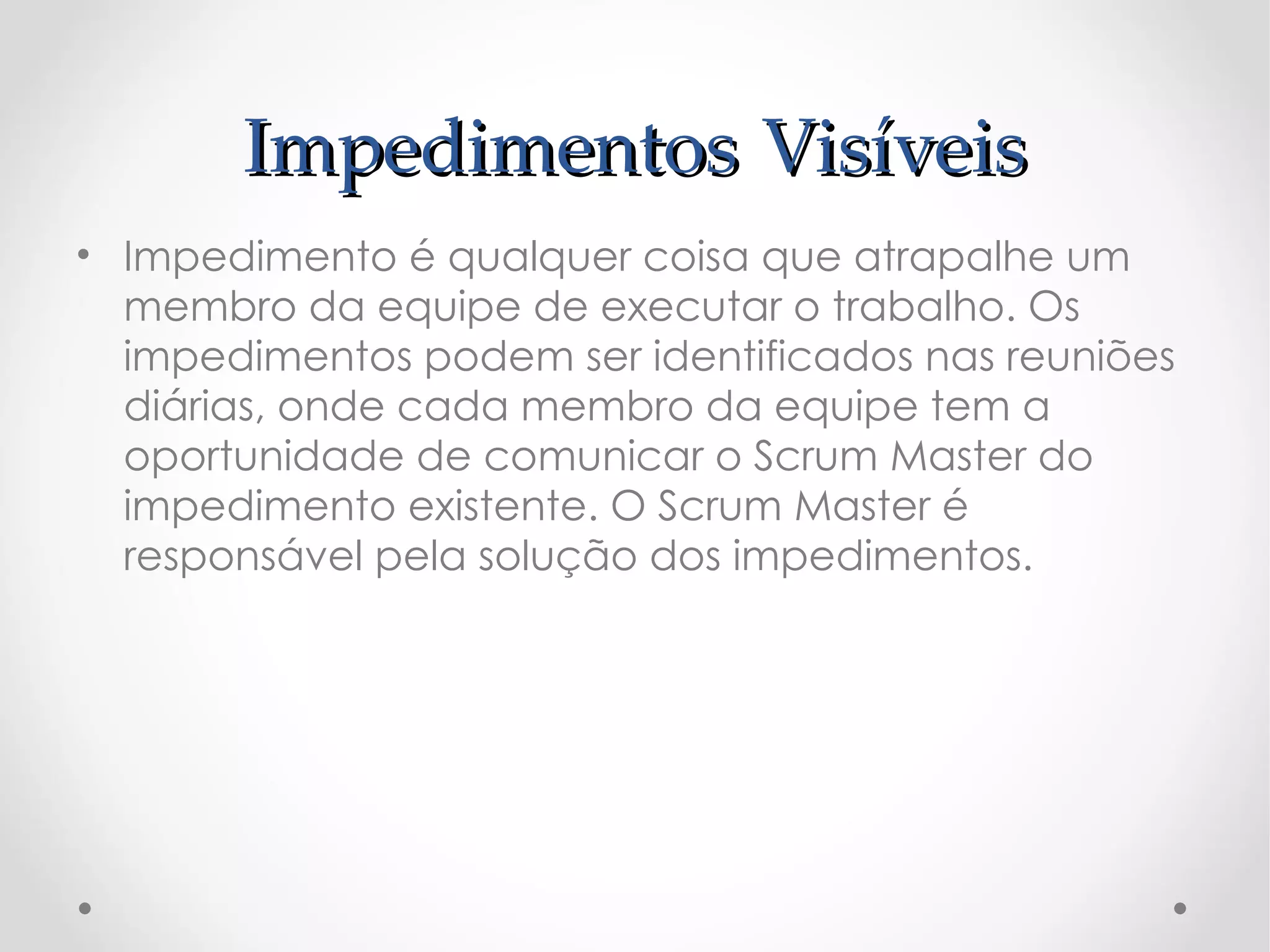 Impedimentos Visíveis
• Impedimento é qualquer coisa que atrapalhe um
  membro da equipe de executar o trabalho. Os
  impedimentos podem ser identificados nas reuniões
  diárias, onde cada membro da equipe tem a
  oportunidade de comunicar o Scrum Master do
  impedimento existente. O Scrum Master é
  responsável pela solução dos impedimentos. 
 