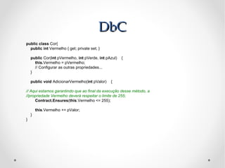 DbC
public class Cor{
  public int Vermelho { get; private set; }

    public Cor(int pVermelho, int pVerde, int pAzul)   {
      this.Vermelho = pVermelho;
      // Configurar as outras propriedades...
    }

    public void AdicionarVermelho(int pValor)   {

// Aqui estamos garantindo que ao final da execução desse método, a
//propriedade Vermelho deverá respeitar o limite de 255;
     Contract.Ensures(this.Vermelho <= 255);

        this.Vermelho += pValor;
    }
}
 