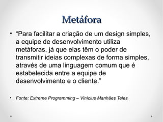 Metáfora
• “Para facilitar a criação de um design simples,
  a equipe de desenvolvimento utiliza
  metáforas, já que elas têm o poder de
  transmitir ideias complexas de forma simples,
  através de uma linguagem comum que é
  estabelecida entre a equipe de
  desenvolvimento e o cliente.”

• Fonte: Extreme Programming – Vinícius Manhães Teles
 