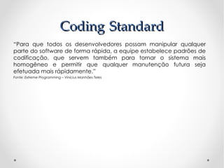 Coding Standard
“Para que todos os desenvolvedores possam manipular qualquer
parte do software de forma rápida, a equipe estabelece padrões de
codificação, que servem também para tornar o sistema mais
homogêneo e permitir que qualquer manutenção futura seja
efetuada mais rápidamente.”
Fonte: Extreme Programming – Vinícius Manhães Teles
 