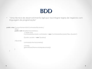 BDD
•   “Uma técnica de desenvolvimento ágil que visa integrar regras de negócios com
    linguagem de programação”


public class ComportamentoDoControladorDeJanela {
             @Test
             public void deveFecharJanelas() {
                           // Dado que
                          ControladorDeJanela controlador = new ControladorDeJanela("Meu Quadro");

                        Quadro quadro = new Quadro();

           //Quando
                        controlador.fecharJanelas();

                        // Então
                        garantirQue(!frame.estaAparecendo());
           }
    }
 