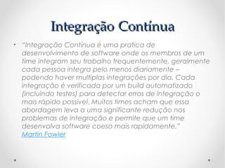 Integração Contínua
• “Integração Contínua é uma pratica de
  desenvolvimento de software onde os membros de um
  time integram seu trabalho frequentemente, geralmente
  cada pessoa integra pelo menos diariamente –
  podendo haver multiplas integrações por dia. Cada
  integração é verificada por um build automatizado
  (incluindo testes) para detectar erros de integração o
  mais rápido possível. Muitos times acham que essa
  abordagem leva a uma significante redução nos
  problemas de integração e permite que um time
  desenvolva software coeso mais rapidamente.” 
  Martin Fowler
 