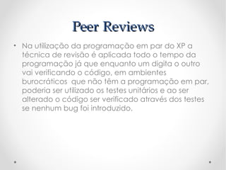 Peer Reviews
• Na utilização da programação em par do XP a
  técnica de revisão é aplicada todo o tempo da
  programação já que enquanto um digita o outro
  vai verificando o código, em ambientes
  burocráticos que não têm a programação em par,
  poderia ser utilizado os testes unitários e ao ser
  alterado o código ser verificado através dos testes
  se nenhum bug foi introduzido.
 