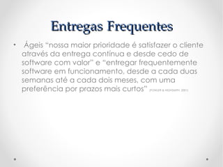 Entregas Frequentes
•  Ágeis “nossa maior prioridade é satisfazer o cliente
  através da entrega contínua e desde cedo de
  software com valor” e “entregar frequentemente
  software em funcionamento, desde a cada duas
  semanas até a cada dois meses, com uma
  preferência por prazos mais curtos”  (FOWLER & HIGHSMITH, 2001)
 