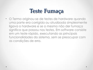 Teste Fumaça
• O Termo originou-se de testes de hardware quando
  uma parte era corrigida ou atualizada simplesmente
  ligava o hardware e se o mesmo não der fumaça
  significa que passou nos testes. Em software consiste
  em um teste rápido, executando as principais
  funcionalidades do sistema, sem se preocupar com
  as condições de erro.
 