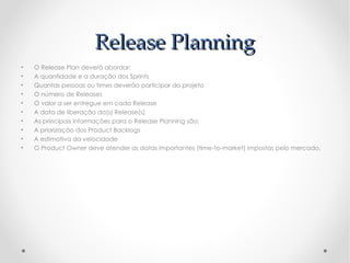 Release Planning
•   O Release Plan deverá abordar:
•   A quantidade e a duração dos Sprints
•   Quantas pessoas ou times deverão participar do projeto
•   O número de Releases
•   O valor a ser entregue em cada Release
•   A data de liberação do(s) Release(s)
•   As principais informações para o Release Planning são:
•   A priorização dos Product Backlogs
•   A estimativa da velocidade
•   O Product Owner deve atender as datas importantes (time-to-market) impostas pelo mercado.
 