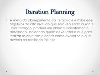 Iteration Planning
• A meta do planejamento da iteração é estabelecer
  objetivos de alto nível do que será realizado durante
  uma iteração, produzir um plano suficientemente
  detalhado, indicando quem deve fazer o que para
  realizar os objetivos e definir como avaliar se o que
  deveria ser realizado foi feito.
 