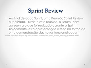 Sprint Review
• Ao final de cada Sprint, uma Reunião Sprint Review
  é realizada. Durante esta reunião, o Scrum Team
  apresenta o que foi realizado durante o Sprint.
  Tipicamente, esta apresentação é feita na forma de
  uma demonstração das novas funcionalidades.
Fonte: http://epf.eclipse.org/wikis/scrumpt/Scrum/tasks/sprint_review_meeting_8735340C.html
 