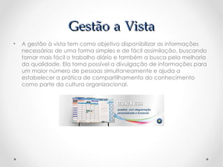 Gestão a Vista
•   A gestão à vista tem como objetivo disponibilizar as informações
    necessárias de uma forma simples e de fácil assimilação, buscando
    tornar mais fácil o trabalho diário e também a busca pela melhoria
    da qualidade. Ela torna possível a divulgação de informações para
    um maior número de pessoas simultaneamente e ajuda a
    estabelecer a prática de compartilhamento do conhecimento
    como parte da cultura organizacional.
 
