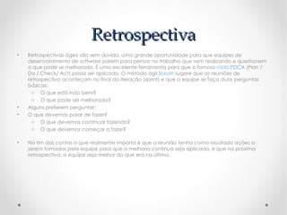Retrospectiva
•   Retrospectivas ágeis são sem dúvida, uma grande oportunidade para que equipes de
    desenvolvimento de software parem para pensar no trabalho que vem realizando e questionem
    o que pode se melhorado. É uma excelente ferramenta para que o famoso ciclo PDCA (Plan /
    Do / Check/ Act) possa ser aplicado. O método ágil Scrum sugere que as reuniões de
    retrospectiva aconteçam no final da iteração (sprint) e que a equipe se faça duas perguntas
    básicas:
      o O que está indo bem?
      o O que pode ser melhorado?
•   Alguns preferem perguntar:
•   O que devemos parar de fazer?
      o O que devemos continuar fazendo?
      o O que devemos começar a fazer?

•   No fim das contas o que realmente importa é que a reunião tenha como resultado ações a
    serem tomadas pela equipe para que a melhoria continua seja aplicada, e que na próxima
    retrospectiva, a equipe seja melhor do que era na última.
 