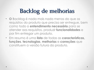Backlog de melhorias
• O Backlog é nada mais nada menos do que os
  requisitos do produto que precisa ser entregue, bem
  como todo o entendimento necessário para se
  atender aos requisitos, produzir funcionalidades e
  por fim entregar um produto.
• Em resumo é uma lista de todas as características,
  funções, tecnologias, melhorias e correções que
  constituem a versão futura do produto.
 
