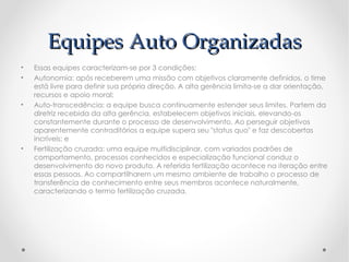Equipes Auto Organizadas
•   Essas equipes caracterizam-se por 3 condições:
•   Autonomia: após receberem uma missão com objetivos claramente definidos, o time
    está livre para definir sua própria direção. A alta gerência limita-se a dar orientação,
    recursos e apoio moral;
•   Auto-transcedência: a equipe busca continuamente estender seus limites. Partem da
    diretriz recebida da alta gerência, estabelecem objetivos iniciais, elevando-os
    constantemente durante o processo de desenvolvimento. Ao perseguir objetivos
    aparentemente contraditórios a equipe supera seu "status quo" e faz descobertas
    incríveis; e
•   Fertilização cruzada: uma equipe multidisciplinar, com variados padrões de
    comportamento, processos conhecidos e especialização funcional conduz o
    desenvolvimento do novo produto. A referida fertilização acontece na iteração entre
    essas pessoas. Ao compartilharem um mesmo ambiente de trabalho o processo de
    transferência de conhecimento entre seus membros acontece naturalmente,
    caracterizando o termo fertilização cruzada.
 