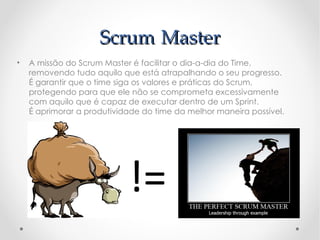 Scrum Master
•   A missão do Scrum Master é facilitar o dia-a-dia do Time,
    removendo tudo aquilo que está atrapalhando o seu progresso.
    É garantir que o time siga os valores e práticas do Scrum,
    protegendo para que ele não se comprometa excessivamente
    com aquilo que é capaz de executar dentro de um Sprint.
    É aprimorar a produtividade do time da melhor maneira possível.




                            !=
 