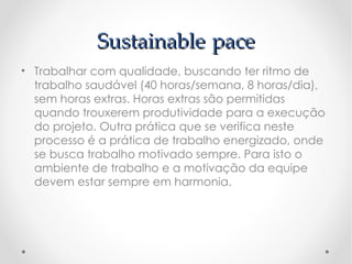 Sustainable pace
• Trabalhar com qualidade, buscando ter ritmo de
  trabalho saudável (40 horas/semana, 8 horas/dia),
  sem horas extras. Horas extras são permitidas
  quando trouxerem produtividade para a execução
  do projeto. Outra prática que se verifica neste
  processo é a prática de trabalho energizado, onde
  se busca trabalho motivado sempre. Para isto o
  ambiente de trabalho e a motivação da equipe
  devem estar sempre em harmonia.
 