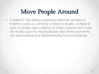 Move People Around
• A ideia é não deixa a pessoa fazendo sempre a
  mesma coisa ou sempre a mesma dupla, o ideal é
  que o código seja coletivo e todos mexam em tudo
  de modo que na necessidade não tenha somente
  um responsável por determinada funcionalidade.
 
