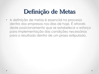 Definição de Metas
• A definição de metas é essencial no processo
  dentro das empresas nos dias de hoje. É através
  deste posicionamento que se estabelece o esforço
  para implementação das condições necessárias
  para o resultado dentro de um prazo estipulado.
 