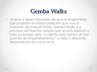 Gemba Walks
• Já teve a ligeira impressão de que os engenheiros
  que projetam os ônibus parecem que nunca
  andaram de ônibus? Então, Gemba Walks é o
  processo de imersão naquilo que se está disposto a
  fazer ou mudar, seria “o cliente estar dentro do taxi
  quando do engarrafamento.” a visão é diferente
  dependendo de como se vê.
 