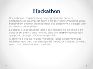 Hackathon
•   Hackathon é uma maratona de programação, onde os
    colaboradores da empresa tiram o dia (ou viram uma noite), para
    trabalharem em suas próprias ideias que possam vir a agregar valor
    ao produto da empresa.
•   É o dia que você deixa de lado o seu trabalho do dia-a-dia para
    colocar em prática algo novo ou algo que você sempre pensou
    que podia ser legal adicionar ao produto.
•   O objetivo é que ao final da maratona, todos apresentem algo
    implementado para que a equipe dê feedback e decida se vale a
    pena dar continuidade em sua ideia.
 