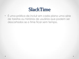 SlackTime
• É uma prática de incluir em cada plano uma série
  de tarefas ou histórias de usuários que podem ser
  descartados se o time ficar sem tempo.
 