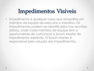 Impedimentos Visíveis
• Impedimento é qualquer coisa que atrapalhe um
  membro da equipe de executar o trabalho. Os
  impedimentos podem ser identificados nas reuniões
  diárias, onde cada membro da equipe tem a
  oportunidade de comunicar o Scrum Master do
  impedimento existente. O Scrum Master é
  responsável pela solução dos impedimentos. 
 