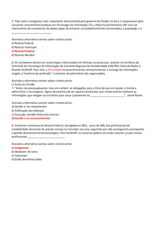 5. Tido como o programa mais importante desenvolvidopelo governo do Estado na área, e responsável pelo
crescente investimentoestadual em Tecnologia da Informação (TI), a Nota Fiscal Eletrônica (NF-e) é um
instrumento de cruzamento de dados capaz de envolver os estabelecimentos conveniados, a população e a
___________________________.
Assinale a alternativa correta sobre o texto acima:
a) Receita Federal
b) Receita municipal
c) Receita Estadual
d) Receita Mundial
6. Os contadores devem ser os principais interessados em otimizar os processos, avaliam os membros da
Comissão de Tecnologia da Informação do Conselho Regional de Contabilidade (CRC/RS) Clóvisda Rocha e
Ricardo Kerkhoff.Para eles,a dificuldade no preenchimento, armazenamento e entrega de informações
resgata a “essência da profissão”: o controle do patrimônio das organizações.
Assinale a alternativa correta sobre o texto acima:
( ) Certo (x ) Errado
7. “Antes nos preocupávamos mais em cumprir as obrigações para o fisco do que em ajudar o cliente a
administrar o seu negócio. Agora deixaremos de ser aquelesburocratas que simplesmente replicam as
informações que chegam ao escritório para atuar justamente na _______________________”, prevê Rocha.
Assinale a alternativa correta sobre o texto acima:
a) Gestão e nos lançamentos
b) Publicação dos balanços
c) Execução contábil diária dos clientes
d) Gestão e no assessoramento
8. Conforme estimativa da Receita Federal, divulgada em 2011, cerca de 40% dos profissionais de
contabilidade deixariam de prestar serviço no mercado nos anos seguintes por não conseguirem acompanhar
o grande desenvolvimentotecnológico. Para Kerkhoff, os números podem ser ainda maiores, já que muitos
profissionais _________________________.
Assinale a alternativa correta sobre o texto acima:
a) Estagnaram
b) Mudaram de ramo
c) Faleceram
d) Estão desinteressados
 