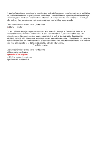 9. Kerkhoff garante que a mudança de paradigma na profissão é necessária e que basta encarar a realidade e
ter interesse em se atualizar para continuar no mercado. “A tendência é que a procura por contadores seja
até maior, graças a todo esse cruzamento de informações”, completa Rocha, salientando que a tecnologia
não pode ser vista como ameaça, mas como uma grande oportunidade para a atuação.
Assinale a alternativa correta sobre o texto acima:
(x ) Certo ( ) Errado
10. Em constante evolução, o próximo intuito da NF-e no Estado é chegar ao consumidor, o que traz a
necessidade de investimentos ainda maiores. A Nota Fiscal Eletrônica ao Consumidor (NFC-e) já está
disponível aos estabelecimentosque quiserem aderir e deve facilitar a regularização dos pequenos
estabelecimentos,além de assegurar às pessoas físicas a legalidade da compra. “Essa nota terá um código de
barras bidimensional (QR Code) e permitirá ao consumidor fazer uma consulta diretamente no fisco para ver
se a nota foi registrada, se os dados estão corretos, além de, futuramente,
____________________________”, enfatiza Pereira.
Assinale a alternativa correta sobre o texto acima:
a) Aumentar o uso de papel
b) Eliminar o uso de papel
c) Eliminar o uso de impressoras
d) Aumentar o uso de cópias
 