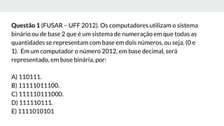 Questão 1 (FUSAR – UFF 2012). Os computadores utilizam o sistema
binário ou de base 2 que é um sistema de numeração em que todas as
quantidades se representam com base em dois números, ou seja, (0 e
1). Em um computador o número 2012, em base decimal, será
representado, em base binária, por:
A) 110111.
B) 11111011100.
C) 111110111000.
D) 111110111.
E) 1111010101
 