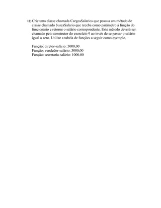10) Crie uma classe chamada CargosSalarios que possua um método de
  classe chamado buscaSalario que receba como parâmetro a função do
  funcionário e retorne o salário correspondente. Este método deverá ser
  chamado pelo construtor do exercício 9 ao invés de se passar o salário
  igual a zero. Utilize a tabela de funções a seguir como exemplo.

  Função: diretor-salário: 5000,00
  Função: vendedor-salário: 3000,00
  Função: secretaria-salário: 1000,00
 
