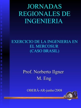 JORNADAS REGIONALES DE INGENIERIA  EXERCICIO DE LA INGENIERIA EN EL MERCOSUR   (CASO BRASIL)   Prof. Norberto Ilgner  M. Eng   OBERÁ-AR-junho/2008 