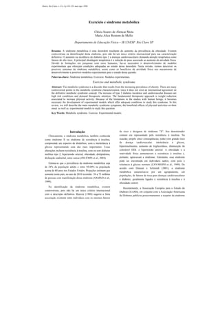 Introdução
Clinicamente, a síndrome metabólica, também conhecida
como síndrome X ou síndrome de resistência à insulina,
compreende um espectro de distúrbios, com a intolerância à
glicose representando uma das mais importantes. Essas
alterações incluem resistência à insulina, com ou sem diabetes
mellitus tipo 2, hipertensão arterial, obesidade, dislipidemia,
disfunção endotelial, entre outras (ZECCHIN et al., 2004).
Estima-se que a prevalência da síndrome metabólica seja
de 24% da população adulta e entre 50-60% na população
acima de 60 anos nos Estados Unidos. Projeções estimam que
somente neste país, no ano de 2010 existirão 50 a 75 milhões
de pessoas com manifestação dessa síndrome (SAMAD et al.,
1999).
Na identificação da síndrome metabólica, existem
controvérsias, pois não há um único critério internacional
com a descrição definitiva. Reaven (1988) sugeriu a forte
associação existente entre indivíduos com os mesmos fatores
de risco e designou de síndrome "X". Seu denominador
comum era representado pela resistência à insulina. Na
ocasião, propôs cinco conseqüências, todas com grande risco
de doença cardiovascular: intolerância à glicose,
hiperinsulinemia, aumento de triglicerídeos, diminuição do
colesterol HDL e hipertensão arterial. A obesidade e a
inatividade física aumentavam a resistência à insulina e,
portanto, agravavam a síndrome. Entretanto, essa síndrome
pode ser encontrada em indivíduos sadios, com peso e
tolerância à glicose normais (ZAVARONI et al., 1989). De
acordo com Duncan e Schimidt (2001), a síndrome
metabólica caracteriza-se por um agrupamento, em
populações, de fatores de risco para doenças cardiovasculares
e diabetes, geralmente ligados à resistência à insulina e à
obesidade central.
Recentemente, a Associação Européia para o Estudo do
Diabetes (EASD), em conjunto com a Associação Americana
de Diabetes publicou posicionamentos a respeito da síndrome
Motriz, Rio Claro, v.12 n.2 p.185-193, mai./ago. 2006
Exercício e síndrome metabólica
Clécia Soares de Alencar Mota
Maria Alice Rostom de Mello
Departamento de Educação Física – IB UNESP Rio Claro SP
Resumo: A síndrome metabólica é uma desordem resultante do aumento da prevalência da obesidade. Existem
controvérsias na identificação desta síndrome, pois não há um único critério internacional para sua caracterização
definitiva. O aumento na incidência de diabetes tipo 2 e doenças cardiovasculares demanda atenção terapêutica como
fatores de alto risco. A principal abordagem terapêutica é a redução de peso associado ao aumento da atividade física.
Devido às limitações em pesquisas com seres humanos, faz-se necessário o desenvolvimento de modelos
experimentais que ofereçam condições adequadas ao estudo dessa desordem. Nesta revisão, iremos descrever os
possíveis sintomas da síndrome metabólica, assim como os benefícios da atividade física nos mecanismos de
desenvolvimento e possíveis modelos experimentais para o estudo dessa questão.
Palavras-chave: Síndrome metabólica. Exercício. Modelos experimentais.
Exercise and metabolic syndrome
Abstract: The metabolic syndrome is a disorder that results from the increasing prevalence of obesity. There are many
controversial points in the metabolic syndrome characterization, since it does not exist an international agreement on
the definitive metabolic syndrome concept. The increase of type 2 diabetes incidence and cardiovascular diseases are
high risk conditions and demand therapeutic attention. The fundamental therapeutic approach is weight reduction
associated to increase physical activity. Because of the limitations in the studies with human beings, it becomes
necessary the development of experimental models which offer adequate conditions to study this syndrome. In this
review, we will describe the main metabolic syndrome symptoms, the beneficial effects of physical activities on their
onset as well as experimental models to study this question.
Key Words: Metabolic syndrome. Exercise. Experimental models.
 