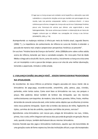 O lugar que a criança ocupa num contexto social específico, a educação a que está
submetida e o conjunto de relações sociais que mantém com personagens do seu
mundo, tudo isto permite compreender melhor o cotidiano infantil – é nesse
cotidiano que se forma a imagem da criança edo seu brincar.Cada tempo histórico
possui uma hierarquia de valores que oferece uma organicidade a essas
heterogeneidades. São esses valores que orientam a elaboração de um banco de
imagens culturais que se refletem nas concepções de criança e seu brincar.
(KISHIMOTO, 1993, p. 7-8)
Acompanhando as mudanças relativas à infncia por meio da história atual, segundo Stearns
(2006) “[...] a importância do conhecimento da infância no curso da história é entender o
passado de maneira mais ampla e proporcionar perspectivas históricas ao presente”.
Em seu livro “História Social da Criança e da Família”, Ariès (2006)discorre sobre o olhar adulto
acerca da infância, tomando por base a sociedade européia. Ele inicia pelo final da Idade
Média e chega até o século XIX. Assim, como ele analisa, inicialmente a criança era vista como
um ser incompleto e com o passar dos tempos passa a ser alvo de uma melhor observação,
tornando-a paparicada, mimada e então amada.
1.1 BALANÇACAIXÃO,BALANÇAVOCÊ...JOGOSEBRINCADEIRASTRADICIONAIS
NA ATUALIDADE.
Ao recordarmos de nossa infância as primeiras imagens passadas em nossa mente são as
brincadeiras de pega-pega, esconde-esconde, amarelinha, pião, peteca, pipa, cirandas,
parlendas, entre tantas outras. Como eram boas as brincadeiras nas ruas, nos parques e
praças. Não podemos deixar também de lembrar dos brinquedos que nós mesmos
confeccionávamos com toquinhos de madeira, latas de óleo, gravetos, folhas, frutos, retalhos
de tecidos da caixade costura da vovó, entre tantos outros objetos que ao olharmos já víamos
neles nosso próximo brinquedo. Quem não se lembra das bonecas de milho, fogãozinho de
tijolos, carrinhos de lata de sardinha, capucheta com folhas de jornais, revistas?
Aprendíamos estas brincadeiras com nossos pais, amigos de brincadeiras nas ruas, irmãos,
primos, tios e avós; enfim chegaramaté nossos dias passando de geração emgeração. Nossos
avós, quando crianças, também desfrutavam dessas mesmas brincadeiras.
Estamos falando aqui dos jogos e brincadeiras tradicionais, aqueles que são transmitidos de
uma geraçãoa outra de forma expressiva,fora das instituições oficiais,eque sãoincorporados
 